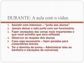 DURANTE: A aula com o vídeo
1. Assistir com interesse – “junto aos alunos”
2. Jamais deixar a sala junto com um funcionário.
3. Fazer anotações das cenas mais importantes e
que você acredita que será utilizada
4. Observar as reações dos alunos
5. Caso seja necessário – fazer paradas para
comentários breves.
6. Ter o domínio da turma – Administrar idas ao
banheiro e situações de conversas
 