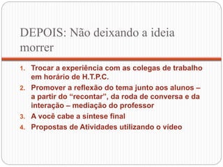 DEPOIS: Não deixando a ideia
morrer
1. Trocar a experiência com as colegas de trabalho
em horário de H.T.P.C.
2. Promover a reflexão do tema junto aos alunos –
a partir do “recontar”, da roda de conversa e da
interação – mediação do professor
3. A você cabe a síntese final
4. Propostas de Atividades utilizando o vídeo
 