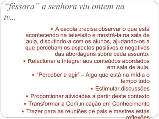  A escola precisa observar o que está
acontecendo na televisão e mostrá-la na sala de
aula, discutindo-a com os alunos, ajudando-os a
que percebam os aspectos positivos e negativos
das abordagens sobre cada assunto.
 Relacionar e Integrar aos conteúdos abordados
em sala de aula.
 “Perceber e agir” – Algo que está na mídia o
tempo todo
 Estimular discussões
 Proporcionar atividades a partir deste contexto
 Transformar a Comunicação em Conhecimento
 Trazer para as reuniões de pais e mestres estas
“fêssora” a senhora viu ontem na
tv...
 