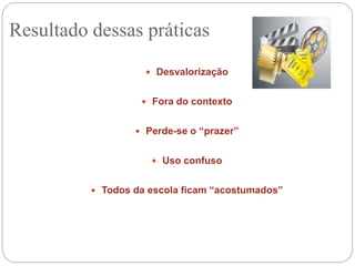  Desvalorização
 Fora do contexto
 Perde-se o “prazer”
 Uso confuso
 Todos da escola ficam “acostumados”
Resultado dessas práticas
 