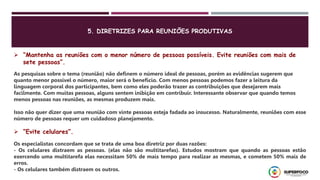 5. DIRETRIZES PARA REUNIÕES PRODUTIVAS
 “Mantenha as reuniões com o menor número de pessoas possíveis. Evite reuniões com mais de
sete pessoas”.
As pesquisas sobre o tema (reunião) não definem o número ideal de pessoas, porém as evidências sugerem que
quanto menor possível o número, maior será o benefício. Com menos pessoas podemos fazer a leitura da
linguagem corporal dos participantes, bem como eles poderão trazer as contribuições que desejarem mais
facilmente. Com muitas pessoas, alguns sentem inibição em contribuir. Interessante observar que quando temos
menos pessoas nas reuniões, as mesmas produzem mais.
Isso não quer dizer que uma reunião com vinte pessoas esteja fadada ao insucesso. Naturalmente, reuniões com esse
número de pessoas requer um cuidadoso planejamento.
Os especialistas concordam que se trata de uma boa diretriz por duas razões:
- Os celulares distraem as pessoas. (elas não são multitarefas). Estudos mostram que quando as pessoas estão
exercendo uma multitarefa elas necessitam 50% de mais tempo para realizar as mesmas, e cometem 50% mais de
erros.
- Os celulares também distraem os outros.
 “Evite celulares”.
 