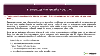  “Mantenha as reuniões mais curtas possíveis. Evite reuniões com duração maior do que uma
hora”.
Pesquisas mostram que existem vantagens em se realizar reuniões curtas. Uma das razões é que as pessoas se
tornem mais focadas durantes as reuniões mais curtas. Além do mais, os grupos que estão procurando
solucionar os problemas, em geral, se comunicam mais rápido e usam uma conduta mais autocrática no
processo decisório quando estão sob pressão do tempo, do que quando não o estão.
Uma vez que as pessoas sabem que o tempo é curto, evitam perguntas desnecessárias e focam no que deve ser
feito. Isso não quer dizer que devemos buscar programar todas as reuniões para 30 minutos. Naturalmente,
existem conversas que necessitam de mais tempo e não se deve comprometer aquilo que exige mais tempo.
Resumindo, em reuniões mais curtas:
- As pessoas ficam mais participativas
- Todos chegam na hora marcada
- As pessoas se preparam melhor para a reunião
- A pressão do tempo conduz a uma maior atenção e foco.
5. DIRETRIZES PARA REUNIÕES PRODUTIVAS
 