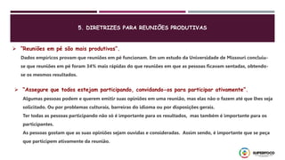  “Reuniões em pé são mais produtivas”.
Dados empíricos provam que reuniões em pé funcionam. Em um estudo da Universidade de Missouri concluiu-
se que reuniões em pé foram 34% mais rápidas do que reuniões em que as pessoas ficavam sentadas, obtendo-
se os mesmos resultados.
 “Assegure que todos estejam participando, convidando-os para participar ativamente”.
Algumas pessoas podem e querem emitir suas opiniões em uma reunião, mas elas não o fazem até que lhes seja
solicitado. Ou por problemas culturais, barreiras do idioma ou por disposições gerais.
Ter todas as pessoas participando não só é importante para os resultados, mas também é importante para os
participantes.
As pessoas gostam que as suas opiniões sejam ouvidas e consideradas. Assim sendo, é importante que se peça
que participem ativamente da reunião.
5. DIRETRIZES PARA REUNIÕES PRODUTIVAS
 
