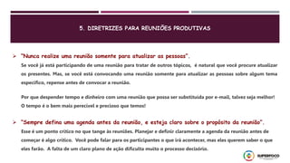  “Nunca realize uma reunião somente para atualizar as pessoas”.
Se você já está participando de uma reunião para tratar de outros tópicos, é natural que você procure atualizar
os presentes. Mas, se você está convocando uma reunião somente para atualizar as pessoas sobre algum tema
específico, repense antes de convocar a reunião.
Por que despender tempo e dinheiro com uma reunião que possa ser substituída por e-mail, talvez seja melhor!
O tempo é o bem mais perecível e precioso que temos!
 “Sempre defina uma agenda antes da reunião, e esteja claro sobre o propósito da reunião”.
Esse é um ponto crítico no que tange às reuniões. Planejar e definir claramente a agenda da reunião antes de
começar é algo crítico. Você pode falar para os participantes o que irá acontecer, mas eles querem saber o que
eles farão. A falta de um claro plano de ação dificulta muito o processo decisório.
5. DIRETRIZES PARA REUNIÕES PRODUTIVAS
 
