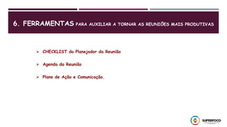 6. FERRAMENTAS PARA AUXILIAR A TORNAR AS REUNIÕES MAIS PRODUTIVAS
 CHECKLIST do Planejador da Reunião
 Agenda da Reunião
 Plano de Ação e Comunicação.
 