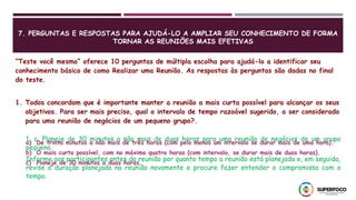7. PERGUNTAS E RESPOSTAS PARA AJUDÁ-LO A AMPLIAR SEU CONHECIMENTO DE FORMA
TORNAR AS REUNIÕES MAIS EFETIVAS
“Teste você mesmo” oferece 10 perguntas de múltipla escolha para ajudá-lo a identificar seu
conhecimento básico de como Realizar uma Reunião. As respostas às perguntas são dadas no final
do teste.
1. Todos concordam que é importante manter a reunião a mais curta possível para alcançar os seus
objetivos. Para ser mais preciso, qual o intervalo de tempo razoável sugerido, a ser considerado
para uma reunião de negócios de um pequeno grupo?.
a) De trinta minutos a não mais de três horas (com pelo menos um intervalo se durar mais de uma hora).
b) O mais curto possível, com no máximo quatro horas (com intervalo, se durar mais de duas horas).
c) Planeje de 30 minutos a duas horas.
1, c. Planeje de 30 minutos a não mais de duas horas para uma reunião de negócios de um grupo
pequeno.
Informe aos participantes antes da reunião por quanto tempo a reunião está planejada e, em seguida,
revise a duração planejada na reunião novamente e procure fazer entender o compromisso com o
tempo.
 