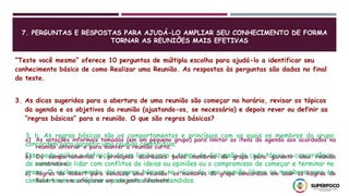 7. PERGUNTAS E RESPOSTAS PARA AJUDÁ-LO AMPLIAR SEU CONHECIMENTO DE FORMA
TORNAR AS REUNIÕES MAIS EFETIVAS
“Teste você mesmo” oferece 10 perguntas de múltipla escolha para ajudá-lo a identificar seu
conhecimento básico de como Realizar uma Reunião. As respostas às perguntas são dadas no final
do teste.
3. As dicas sugeridas para a abertura de uma reunião são começar no horário, revisar os tópicos
da agenda e os objetivos da reunião (ajustando-os, se necessário) e depois rever ou definir as
“regras básicas” para a reunião. O que são regras básicas?
a) As votações informais tomadas (em um pequeno grupo) para limitar os itens da agenda aos acordados na
reunião anterior e para manter a reunião curta.
b) Os comportamentos e princípios acordados pelos membros do grupo para garantir uma reunião
construtiva.
c) Regras de Robert para conduzir uma reunião: os membros do grupo concordam em usar as Regras de
Robert ou em selecionar um conjunto diferente.
3, b. As regras básicas são os comportamentos e princípios com os quais os membros do grupo
concordam para garantir uma reunião construtiva.
Isso pode incluir a definição de um limite para o tempo de discussão de cada tópico, a concordância
de maneiras de lidar com conflitos de ideias ou opiniões ou o compromisso de começar e terminar no
prazo. O esclarecimento das regras básicas no início de uma reunião libera os membros para se
concentrarem nos tópicos e pode evitar mal-entendidos.
 