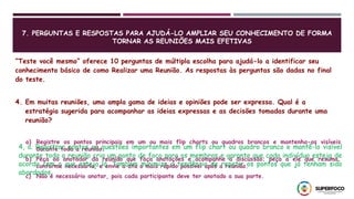 7. PERGUNTAS E RESPOSTAS PARA AJUDÁ-LO AMPLIAR SEU CONHECIMENTO DE FORMA
TORNAR AS REUNIÕES MAIS EFETIVAS
“Teste você mesmo” oferece 10 perguntas de múltipla escolha para ajudá-lo a identificar seu
conhecimento básico de como Realizar uma Reunião. As respostas às perguntas são dadas no final
do teste.
4. Em muitas reuniões, uma ampla gama de ideias e opiniões pode ser expressa. Qual é a
estratégia sugerida para acompanhar as ideias expressas e as decisões tomadas durante uma
reunião?
a) Registre os pontos principais em um ou mais flip charts ou quadros brancos e mantenha-os visíveis
durante toda a reunião.
b) Peça ao anotador da reunião que faça anotações e acompanhe a discussão; peça a ele que resuma,
conforme necessário, e envie a ata o mais rápido possível após a reunião.
c) Não é necessário anotar, pois cada participante deve ter anotado a sua parte.
4, a. Registrar pontos ou questões importantes em um flip chart ou quadro branco e mantê-lo visível
durante toda a reunião cria um ponto de foco para os membros e garante que cada indivíduo esteja de
acordo com o que esteja lá. Também minimiza a tendência de repetir os pontos que já tenham sido
abordados.
 