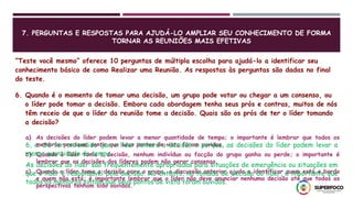 7. PERGUNTAS E RESPOSTAS PARA AJUDÁ-LO AMPLIAR SEU CONHECIMENTO DE FORMA
TORNAR AS REUNIÕES MAIS EFETIVAS
“Teste você mesmo” oferece 10 perguntas de múltipla escolha para ajudá-lo a identificar seu
conhecimento básico de como Realizar uma Reunião. As respostas às perguntas são dadas no final
do teste.
6. Quando é o momento de tomar uma decisão, um grupo pode votar ou chegar a um consenso, ou
o líder pode tomar a decisão. Embora cada abordagem tenha seus prós e contras, muitos de nós
têm receio de que o líder da reunião tome a decisão. Quais são os prós de ter o líder tomando
a decisão?
a) As decisões do líder podem levar a menor quantidade de tempo; o importante é lembrar que todos os
membros precisam sentir que seus pontos de vista foram ouvidos.
b) Quando o líder toma a decisão, nenhum indivíduo ou facção do grupo ganha ou perde; o importante é
lembrar que as decisões dos líderes podem não gerar consenso.
c) Quando o líder toma a decisão para o grupo, a discussão anterior ajuda a identificar quem está a bordo
e quem não está; é importante lembrar que o líder não deve anunciar nenhuma decisão até que todas as
perspectivas tenham sido ouvidas.
6, a. Se for entendido que o líder tomará a decisão e porque, as decisões do líder podem levar a
menor quantidade de tempo.
As decisões do líder são frequentemente apropriadas para situações de emergência ou situações em
que o líder é responsável pela decisão. No entanto, na tomada de decisão do líder, é importante que
todos os membros sintam que seus pontos de vista foram ouvidos.
 