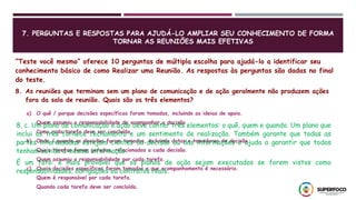7. PERGUNTAS E RESPOSTAS PARA AJUDÁ-LO AMPLIAR SEU CONHECIMENTO DE FORMA
TORNAR AS REUNIÕES MAIS EFETIVAS
“Teste você mesmo” oferece 10 perguntas de múltipla escolha para ajudá-lo a identificar seu
conhecimento básico de como Realizar uma Reunião. As respostas às perguntas são dadas no final
do teste.
8. As reuniões que terminam sem um plano de comunicação e de ação geralmente não produzem ações
fora da sala de reunião. Quais são os três elementos?
a) O quê / porque decisões específicas foram tomadas, incluindo as ideias de apoio.
Quem assumiu a responsabilidade de acompanhar a decisão
Como cada tarefa deve ser concluída.
b) Onde / quando as decisões foram tomadas, incluindo datas e tomadores de decisão.
Quais tarefas foram geradas, relacionadas a cada decisão.
Quem assumiu a responsabilidade por cada tarefa.
c) Quais decisões específicas foram tomadas e que acompanhamento é necessário.
Quem é responsável por cada tarefa.
Quando cada tarefa deve ser concluída.
8, c. Um plano de comunicação e ação deve conter três elementos: o quê, quem e quando. Um plano que
inclui os três fornece fechamento e um sentimento de realização. Também garante que todas as
partes interessadas estejam cientes da decisão ou das informações e ajuda a garantir que todos
tenham ouvido a mesma informação.
É um fato: é mais provável que os planos de ação sejam executados se forem vistos como
responsabilidades, obrigações ou contratos reais.
 