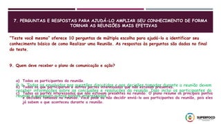 7. PERGUNTAS E RESPOSTAS PARA AJUDÁ-LO AMPLIAR SEU CONHECIMENTO DE FORMA
TORNAR AS REUNIÕES MAIS EFETIVAS
“Teste você mesmo” oferece 10 perguntas de múltipla escolha para ajudá-lo a identificar seu
conhecimento básico de como Realizar uma Reunião. As respostas às perguntas são dadas no final
do teste.
9. Quem deve receber o plano de comunicação e ação?
a) Todos os participantes da reunião.
b) Todos os que participaram e outras partes interessadas que não estavam presentes.
c) Todas as partes interessadas que não estavam presentes na reunião. O plano resume os principais pontos
e decisões tomadas na reunião. Você pode ou não decidir enviá-lo aos participantes da reunião, pois eles
já sabem o que aconteceu durante a reunião.
9, b. Todos os envolvidos nas questões discutidas e nas decisões tomadas durante a reunião devem
receber informações sobre as conclusões e resoluções da reunião. Isso inclui os participantes da
reunião e quaisquer outras partes interessadas.
 