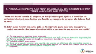 7. PERGUNTAS E RESPOSTAS PARA AJUDÁ-LO AMPLIAR SEU CONHECIMENTO DE FORMA
TORNAR AS REUNIÕES MAIS EFETIVAS
“Teste você mesmo” oferece 10 perguntas de múltipla escolha para ajudá-lo a identificar seu
conhecimento básico de como Realizar uma Reunião. As respostas às perguntas são dadas no final
do teste.
10.Saber quando terminar uma reunião pode ser tão importante quanto saber como se preparar ou
conduzir uma reunião. Qual dessas alternativas NÃO é a hora sugerida para encerrar uma reunião?
10, d. Quando um importante tomador de decisão deve sair, NÃO é um dos momentos sugeridos para
encerrar uma reunião.
As dicas para quando terminar uma reunião são quando os objetivos são alcançados, quando o
progresso para alcança-los cessa ou quando o tempo acaba!
a) Termine quando os objetivos forem alcançados.
b) Termine quando o progresso em direção ao cumprimento dos objetivos terminar.
c) Terminar quando o tempo acabar.
d) Termine quando qualquer tomador de decisão chave precisar sair, mesmo que o tempo ainda não tenha
terminado.
 