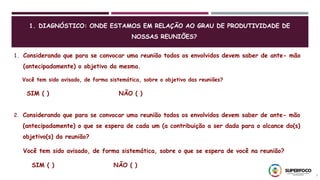 3
1. Considerando que para se convocar uma reunião todos os envolvidos devem saber de ante- mão
(antecipadamente) o objetivo da mesma.
Você tem sido avisado, de forma sistemática, sobre o objetivo das reuniões?
SIM ( ) NÃO ( )
2. Considerando que para se convocar uma reunião todos os envolvidos devem saber de ante- mão
(antecipadamente) o que se espera de cada um (a contribuição a ser dada para o alcance do(s)
objetivo(s) da reunião?
Você tem sido avisado, de forma sistemática, sobre o que se espera de você na reunião?
SIM ( ) NÃO ( )
1. DIAGNÓSTICO: ONDE ESTAMOS EM RELAÇÃO AO GRAU DE PRODUTIVIDADE DE
NOSSAS REUNIÕES?
 