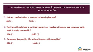 5
5. Hoje as reuniões iniciam e terminam no horário planejado?
SIM ( ) NÃO ( )
6. Você tem sido solicitado a participar (durante as reuniões) ativamente dos temas que estão
sendo tratados nas reuniões?
SIM ( ) NÃO ( )
7. As agendas das reuniões têm sistematicamente sido cumpridas?
SIM ( ) NÃO ( )
1. DIAGNÓSTICO: ONDE ESTAMOS EM RELAÇÃO AO GRAU DE PRODUTIVIDADE DE
NOSSAS REUNIÕES?
 