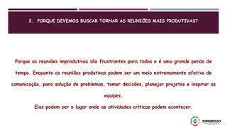 2. PORQUE DEVEMOS BUSCAR TORNAR AS REUNIÕES MAIS PRODUTIVAS?
7
Porque as reuniões improdutivas são frustrantes para todos e é uma grande perda de
tempo. Enquanto as reuniões produtivas podem ser um meio extremamente efetivo de
comunicação, para solução de problemas, tomar decisões, planejar projetos e inspirar as
equipes.
Elas podem ser o lugar onde as atividades críticas podem acontecer.
 