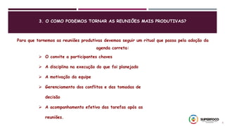 3. O COMO PODEMOS TORNAR AS REUNIÕES MAIS PRODUTIVAS?
8
Para que tornemos as reuniões produtivas devemos seguir um ritual que passa pela adoção da
agenda correta:
 O convite a participantes chaves
 A disciplina na execução do que foi planejado
 A motivação da equipe
 Gerenciamento dos conflitos e das tomadas de
decisão
 A acompanhamento efetivo das tarefas após as
reuniões.
 