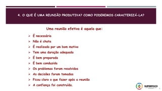 4. O QUE É UMA REUNIÃO PRODUTIVA? COMO PODEREMOS CARACTERIZÁ-LA?
9
Uma reunião efetiva é aquela que:
 É necessária
 Não é chata
 É realizada por um bom motivo
 Tem uma duração adequada
 É bem preparada
 É bem conduzida
 Os problemas foram resolvidos
 As decisões foram tomadas
 Ficou claro o que fazer após a reunião
 A confiança foi construída.
 
