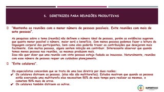 5. DIRETRIZES PARA REUNIÕES PRODUTIVAS
“Mantenha as reuniões com o menor número de pessoas possíveis. Evite reuniões com mais de
sete pessoas”.
As pesquisas sobre o tema (reunião) não definem o número ideal de pessoas, porém as evidências sugerem
que quanto menor possível o número, maior será o benefício. Com menos pessoas podemos fazer a leitura da
linguagem corporal dos participantes, bem como eles poderão trazer as contribuições que desejarem mais
facilmente. Com muitas pessoas, alguns sentem inibição em contribuir. Interessante observar que quando
temos menos pessoas nas reuniões, as mesmas produzem mais.
Isso não quer dizer que uma reunião com vinte pessoas esteja fadada ao insucesso. Naturalmente, reuniões
com esse número de pessoas requer um cuidadoso planejamento.
Os especialistas concordam que se trata de uma boa diretriz por duas razões:
✔ Os celulares distraem as pessoas. (elas não são multitarefas). Estudos mostram que quando as pessoas
estão exercendo uma multitarefa elas necessitam 50% de mais tempo para realizar as mesmas, e
cometem 50% mais de erros.
✔ Os celulares também distraem os outros.
“Evite celulares”.
 
