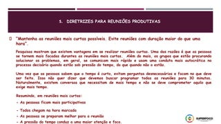 “Mantenha as reuniões mais curtas possíveis. Evite reuniões com duração maior do que uma
hora”.
Pesquisas mostram que existem vantagens em se realizar reuniões curtas. Uma das razões é que as pessoas
se tornem mais focadas durantes as reuniões mais curtas. Além do mais, os grupos que estão procurando
solucionar os problemas, em geral, se comunicam mais rápido e usam uma conduta mais autocrática no
processo decisório quando estão sob pressão do tempo, do que quando não o estão.
Uma vez que as pessoas sabem que o tempo é curto, evitam perguntas desnecessárias e focam no que deve
ser feito. Isso não quer dizer que devemos buscar programar todas as reuniões para 30 minutos.
Naturalmente, existem conversas que necessitam de mais tempo e não se deve comprometer aquilo que
exige mais tempo.
Resumindo, em reuniões mais curtas:
- As pessoas ficam mais participativas
- Todos chegam na hora marcada
- As pessoas se preparam melhor para a reunião
- A pressão do tempo conduz a uma maior atenção e foco.
5. DIRETRIZES PARA REUNIÕES PRODUTIVAS
 
