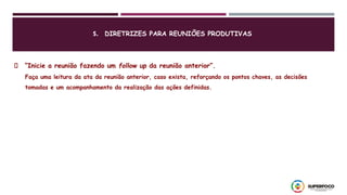 “Inicie a reunião fazendo um follow up da reunião anterior”.
Faça uma leitura da ata da reunião anterior, caso exista, reforçando os pontos chaves, as decisões
tomadas e um acompanhamento da realização das ações definidas.
5. DIRETRIZES PARA REUNIÕES PRODUTIVAS
 