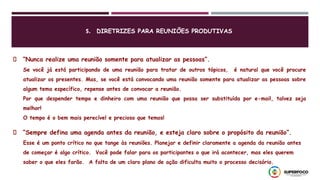 “Nunca realize uma reunião somente para atualizar as pessoas”.
Se você já está participando de uma reunião para tratar de outros tópicos, é natural que você procure
atualizar os presentes. Mas, se você está convocando uma reunião somente para atualizar as pessoas sobre
algum tema específico, repense antes de convocar a reunião.
Por que despender tempo e dinheiro com uma reunião que possa ser substituída por e-mail, talvez seja
melhor!
O tempo é o bem mais perecível e precioso que temos!
“Sempre defina uma agenda antes da reunião, e esteja claro sobre o propósito da reunião”.
Esse é um ponto crítico no que tange às reuniões. Planejar e definir claramente a agenda da reunião antes
de começar é algo crítico. Você pode falar para os participantes o que irá acontecer, mas eles querem
saber o que eles farão. A falta de um claro plano de ação dificulta muito o processo decisório.
5. DIRETRIZES PARA REUNIÕES PRODUTIVAS
 