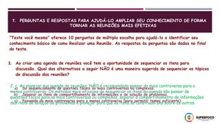7. PERGUNTAS E RESPOSTAS PARA AJUDÁ-LO AMPLIAR SEU CONHECIMENTO DE FORMA
TORNAR AS REUNIÕES MAIS EFETIVAS
“Teste você mesmo” oferece 10 perguntas de múltipla escolha para ajudá-lo a identificar seu
conhecimento básico de como Realizar uma Reunião. As respostas às perguntas são dadas no final
do teste.
2. Ao criar uma agenda de reuniões você tem a oportunidade de sequenciar os itens para
discussão. Qual das alternativas a seguir NÃO é uma maneira sugerida de sequenciar os tópicos
de discussão das reuniões?
a) Do sequenciamento de questões fáceis às mais controversas ou complexas.
b) Separar os itens de compartilhamento de informações e de solução de problemas.
c) Passando do mais controverso para o menos controverso (para permitir tempo suficiente).
2, c. Ao planejar sua agenda de reuniões, NÃO é recomendado passar do mais controverso para o
menos controverso. Os métodos mais eficazes de sequenciar os itens da agenda são passar de
questões fáceis para as mais controversas ou complexas, separar o compartilhamento de informações
dos itens de solução de problemas e planejar para que os itens se construam uns sobre os outros.
 