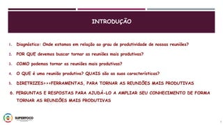 1. Diagnóstico: Onde estamos em relação ao grau de produtividade de nossas reuniões?
2. POR QUE devemos buscar tornar as reuniões mais produtivas?
3. COMO podemos tornar as reuniões mais produtivas?
4. O QUE é uma reunião produtiva? QUAIS são as suas características?
5. DIRETRIZES>>>FERRAMENTAS, PARA TORNAR AS REUNIÕES MAIS PRODUTIVAS
6. PERGUNTAS E RESPOSTAS PARA AJUDÁ-LO A AMPLIAR SEU CONHECIMENTO DE FORMA
TORNAR AS REUNIÕES MAIS PRODUTIVAS
2
INTRODUÇÃO
 