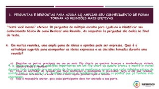 7. PERGUNTAS E RESPOSTAS PARA AJUDÁ-LO AMPLIAR SEU CONHECIMENTO DE FORMA
TORNAR AS REUNIÕES MAIS EFETIVAS
“Teste você mesmo” oferece 10 perguntas de múltipla escolha para ajudá-lo a identificar seu
conhecimento básico de como Realizar uma Reunião. As respostas às perguntas são dadas no final
do teste.
4. Em muitas reuniões, uma ampla gama de ideias e opiniões pode ser expressa. Qual é a
estratégia sugerida para acompanhar as ideias expressas e as decisões tomadas durante uma
reunião?
a) Registre os pontos principais em um ou mais flip charts ou quadros brancos e mantenha-os visíveis
durante toda a reunião.
b) Peça ao anotador da reunião que faça anotações e acompanhe a discussão; peça a ele que resuma,
conforme necessário, e envie a ata o mais rápido possível após a reunião.
c) Não é necessário anotar, pois cada participante deve ter anotado a sua parte.
4, a. Registrar pontos ou questões importantes em um flip chart ou quadro branco e mantê-lo visível
durante toda a reunião cria um ponto de foco para os membros e garante que cada indivíduo esteja de
acordo com o que esteja lá. Também minimiza a tendência de repetir os pontos que já tenham sido
abordados.
 