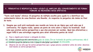 7. PERGUNTAS E RESPOSTAS PARA AJUDÁ-LO AMPLIAR SEU CONHECIMENTO DE FORMA
TORNAR AS REUNIÕES MAIS EFETIVAS
“Teste você mesmo” oferece 10 perguntas de múltipla escolha para ajudá-lo a identificar seu
conhecimento básico de como Realizar uma Reunião. As respostas às perguntas são dadas no final
do teste.
5. Imagine que você está realizando uma reunião em torno de um tópico que você sabe que é
controverso. Por alguma razão, apenas um ponto de vista sobre o tópico foi levantado. Você
sabe que existem outras perspectivas e que elas precisam ser ouvidas. Qual das alternativas a
seguir NÃO é uma estratégia sugerida para obter diferentes pontos de vista?
a) Peça a alguém para bancar o advogado do diabo.
b) Convide aqueles que não contribuíram.
c) Divida o grupo em pares ou trios e peça a cada grupo que relate.
d) Observe em voz alta que há outras perspectivas que o grupo precisa considerar antes de votar; descreva
você mesmo as outras perspectivas.
5, a. Peça a alguém para bancar o advogado do diabo. Em se tratando de pontos controversos, não é
aconselhável o líder delegar a um “advogado do diabo” a condução da discussão.
 