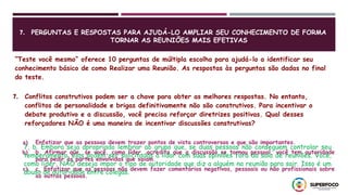 7. PERGUNTAS E RESPOSTAS PARA AJUDÁ-LO AMPLIAR SEU CONHECIMENTO DE FORMA
TORNAR AS REUNIÕES MAIS EFETIVAS
“Teste você mesmo” oferece 10 perguntas de múltipla escolha para ajudá-lo a identificar seu
conhecimento básico de como Realizar uma Reunião. As respostas às perguntas são dadas no final
do teste.
7. Conflitos construtivos podem ser a chave para obter as melhores respostas. No entanto,
conflitos de personalidade e brigas definitivamente não são construtivos. Para incentivar o
debate produtivo e a discussão, você precisa reforçar diretrizes positivas. Qual desses
reforçadores NÃO é uma maneira de incentivar discussões construtivas?
a) Enfatizar que as pessoas devem trazer pontos de vista controversos e que são importantes.
b) b. Afirmar que, se você, como líder, acredita que a discussão se tornou pessoal, você tem autoridade
para pedir às partes envolvidas que saiam.
c) c. Enfatizar que as pessoas não devem fazer comentários negativos, pessoais ou não profissionais sobre
as outras pessoas.
7, b. Embora seja apropriado lembrar ao grupo que, se duas pessoas não conseguem controlar seu
temperamento, elas podem ser solicitadas a lidar com suas opiniões fora da sala de reuniões. Você,
como líder, NÃO deseja impor o tipo de autoridade que diz a alguém na reunião para sair. Isso é um
abuso de autoridade entre colegas.
 