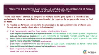 7. PERGUNTAS E RESPOSTAS PARA AJUDÁ-LO AMPLIAR SEU CONHECIMENTO DE FORMA
TORNAR AS REUNIÕES MAIS EFETIVAS
“Teste você mesmo” oferece 10 perguntas de múltipla escolha para ajudá-lo a identificar seu
conhecimento básico de como Realizar uma Reunião. As respostas às perguntas são dadas no final
do teste.
8. As reuniões que terminam sem um plano de comunicação e de ação geralmente não produzem ações
fora da sala de reunião. Quais são os três elementos?
a) O quê / porque decisões específicas foram tomadas, incluindo as ideias de apoio.
Quem assumiu a responsabilidade de acompanhar a decisão
Como cada tarefa deve ser concluída.
b) Onde / quando as decisões foram tomadas, incluindo datas e tomadores de decisão.
Quais tarefas foram geradas, relacionadas a cada decisão.
Quem assumiu a responsabilidade por cada tarefa.
c) Quais decisões específicas foram tomadas e que acompanhamento é necessário.
Quem é responsável por cada tarefa.
Quando cada tarefa deve ser concluída.
8, c. Um plano de comunicação e ação deve conter três elementos: o quê, quem e quando. Um plano que
inclui os três fornece fechamento e um sentimento de realização. Também garante que todas as
partes interessadas estejam cientes da decisão ou das informações e ajuda a garantir que todos
tenham ouvido a mesma informação.
É um fato: é mais provável que os planos de ação sejam executados se forem vistos como
responsabilidades, obrigações ou contratos reais.
 