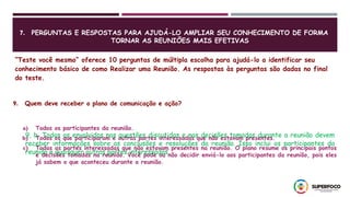 7. PERGUNTAS E RESPOSTAS PARA AJUDÁ-LO AMPLIAR SEU CONHECIMENTO DE FORMA
TORNAR AS REUNIÕES MAIS EFETIVAS
“Teste você mesmo” oferece 10 perguntas de múltipla escolha para ajudá-lo a identificar seu
conhecimento básico de como Realizar uma Reunião. As respostas às perguntas são dadas no final
do teste.
9. Quem deve receber o plano de comunicação e ação?
a) Todos os participantes da reunião.
b) Todos os que participaram e outras partes interessadas que não estavam presentes.
c) Todas as partes interessadas que não estavam presentes na reunião. O plano resume os principais pontos
e decisões tomadas na reunião. Você pode ou não decidir enviá-lo aos participantes da reunião, pois eles
já sabem o que aconteceu durante a reunião.
9, b. Todos os envolvidos nas questões discutidas e nas decisões tomadas durante a reunião devem
receber informações sobre as conclusões e resoluções da reunião. Isso inclui os participantes da
reunião e quaisquer outras partes interessadas.
 