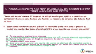 7. PERGUNTAS E RESPOSTAS PARA AJUDÁ-LO AMPLIAR SEU CONHECIMENTO DE FORMA
TORNAR AS REUNIÕES MAIS EFETIVAS
“Teste você mesmo” oferece 10 perguntas de múltipla escolha para ajudá-lo a identificar seu
conhecimento básico de como Realizar uma Reunião. As respostas às perguntas são dadas no final
do teste.
10. Saber quando terminar uma reunião pode ser tão importante quanto saber como se preparar ou
conduzir uma reunião. Qual dessas alternativas NÃO é a hora sugerida para encerrar uma reunião?
10, d. Quando um importante tomador de decisão deve sair, NÃO é um dos momentos sugeridos para
encerrar uma reunião.
As dicas para quando terminar uma reunião são quando os objetivos são alcançados, quando o
progresso para alcança-los cessa ou quando o tempo acaba!
a) Termine quando os objetivos forem alcançados.
b) Termine quando o progresso em direção ao cumprimento dos objetivos terminar.
c) Terminar quando o tempo acabar.
d) Termine quando qualquer tomador de decisão chave precisar sair, mesmo que o tempo ainda não tenha
terminado.
 