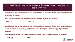 3
1. Considerando que para se convocar uma reunião todos os envolvidos devem saber antecipadamente
o objetivo da mesma.
Você tem sido avisado, de forma sistemática, sobre o objetivo das reuniões?
SIM ( ) NÃO ( )
2. Considerando que para se convocar uma reunião todos os envolvidos devem saber antecipadamente
o que se espera de cada um (a contribuição a ser dada) para o alcance do(s) objetivo(s) da
reunião?
Você tem sido avisado, de forma sistemática, sobre o que se espera de você na reunião?
SIM ( ) NÃO ( )
1. DIAGNÓSTICO: ONDE ESTAMOS EM RELAÇÃO AO GRAU DE PRODUTIVIDADE DE
NOSSAS REUNIÕES?
 