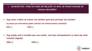 4
3. Hoje temos o hábito de analisar com detalhes quem deve participar das reuniões?
As pessoas que efetivamente podem contribuir são sistematicamente convidadas?
SIM ( ) NÃO ( )
4. Hoje quando você é convidado para uma reunião, você sabe antecipadamente os temas que serão
tratados? (Agenda)
SIM ( ) NÃO ( )
1. DIAGNÓSTICO: ONDE ESTAMOS EM RELAÇÃO AO GRAU DE PRODUTIVIDADE DE
NOSSAS REUNIÕES?
 