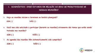 5
5. Hoje as reuniões iniciam e terminam no horário planejado?
SIM ( ) NÃO ( )
6. Você tem sido solicitado a participar (durante as reuniões) ativamente dos temas que estão sendo
tratados nas reuniões?
SIM ( ) NÃO ( )
7. As agendas das reuniões têm sistematicamente sido cumpridas?
SIM ( ) NÃO ( )
1. DIAGNÓSTICO: ONDE ESTAMOS EM RELAÇÃO AO GRAU DE PRODUTIVIDADE DE
NOSSAS REUNIÕES?
 