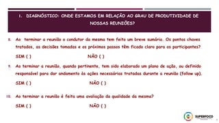 6
1. DIAGNÓSTICO: ONDE ESTAMOS EM RELAÇÃO AO GRAU DE PRODUTIVIDADE DE
NOSSAS REUNIÕES?
8. Ao terminar a reunião o condutor da mesma tem feito um breve sumário. Os pontos chaves
tratados, as decisões tomadas e os próximos passos têm ficado claro para os participantes?
SIM ( ) NÃO ( )
9. Ao terminar a reunião, quando pertinente, tem sido elaborado um plano de ação, ou definido
responsável para dar andamento às ações necessárias tratadas durante a reunião (follow up).
SIM ( ) NÃO ( )
10. Ao terminar a reunião é feita uma avaliação da qualidade da mesma?
SIM ( ) NÃO ( )
 