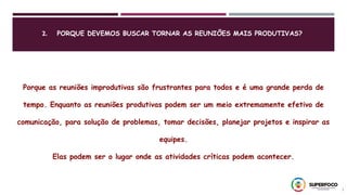 2. PORQUE DEVEMOS BUSCAR TORNAR AS REUNIÕES MAIS PRODUTIVAS?
7
Porque as reuniões improdutivas são frustrantes para todos e é uma grande perda de
tempo. Enquanto as reuniões produtivas podem ser um meio extremamente efetivo de
comunicação, para solução de problemas, tomar decisões, planejar projetos e inspirar as
equipes.
Elas podem ser o lugar onde as atividades críticas podem acontecer.
 