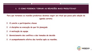 3. O COMO PODEMOS TORNAR AS REUNIÕES MAIS PRODUTIVAS?
8
Para que tornemos as reuniões produtivas devemos seguir um ritual que passa pela adoção da
agenda correta:
O convite a participantes chaves
A disciplina na execução do que foi planejado
A motivação da equipe
Gerenciamento dos conflitos e das tomadas de decisão
A acompanhamento efetivo das tarefas após as reuniões.
 