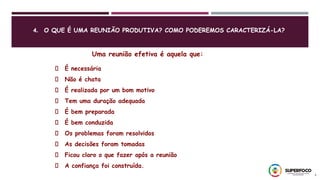 4. O QUE É UMA REUNIÃO PRODUTIVA? COMO PODEREMOS CARACTERIZÁ-LA?
9
Uma reunião efetiva é aquela que:
É necessária
Não é chata
É realizada por um bom motivo
Tem uma duração adequada
É bem preparada
É bem conduzida
Os problemas foram resolvidos
As decisões foram tomadas
Ficou claro o que fazer após a reunião
A confiança foi construída.
 
