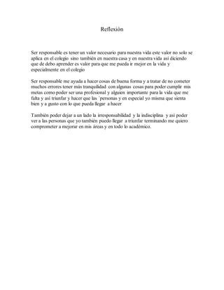 Reflexión
Ser responsable es tener un valor necesario para nuestra vida este valor no solo se
aplica en el colegio sino también en nuestra casa y en nuestra vida así diciendo
que de debo aprender es valor para que me pueda ir mejor en la vida y
especialmente en el colegio
Ser responsable me ayuda a hacer cosas de buena forma y a tratar de no cometer
muchos errores tener más tranquilidad con algunas cosas para poder cumplir mis
metas como poder ser una profesional y alguien importante para la vida que me
falta y así triunfar y hacer que las ´personas y en especial yo misma que sienta
bien y a gusto con lo que pueda llegar a hacer
También poder dejar a un lado la irresponsabilidad y la indisciplina y así poder
ver a las personas que yo también puedo llegar a triunfar terminando me quiero
comprometer a mejorar en mis áreas y en todo lo académico.
 