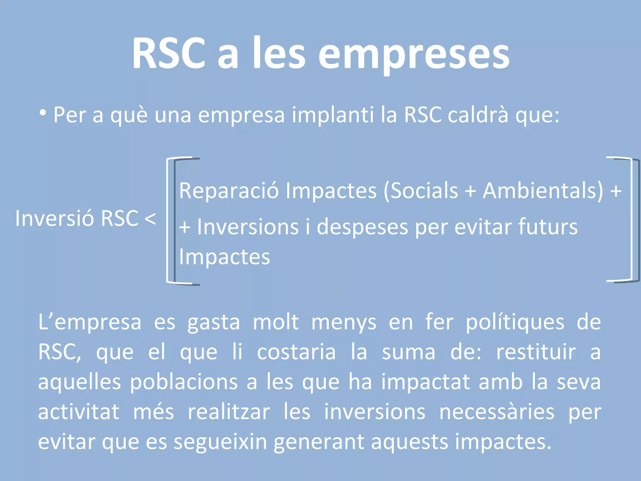 RSC a les empreses Per a què una empresa implanti la RSC caldrà que:  L’empresa es gasta molt menys en fer polítiques de RSC, que el que li costaria la suma de: restituir a aquelles poblacions a les que ha impactat amb la seva activitat més realitzar les inversions necessàries per evitar que es segueixin generant aquests impactes. Inversió RSC < Reparació Impactes (Socials + Ambientals) + + Inversions i despeses per evitar futurs Impactes 
