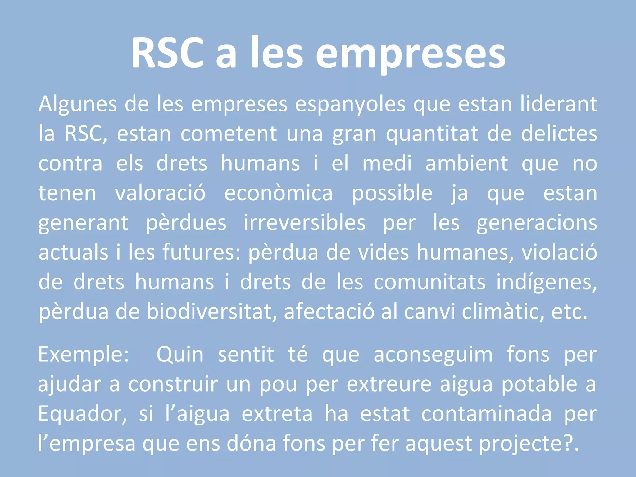 RSC a les empreses Algunes de les empreses espanyoles que estan liderant la RSC, estan cometent una gran quantitat de delictes contra els drets humans i el medi ambient que no tenen valoració econòmica possible ja que estan generant pèrdues irreversibles per les generacions actuals i les futures: pèrdua de vides humanes, violació de drets humans i drets de les comunitats indígenes, pèrdua de biodiversitat, afectació al canvi climàtic, etc. Exemple:  Quin sentit té que aconseguim fons per ajudar a construir un pou per extreure aigua potable a Equador, si l’aigua extreta ha estat contaminada per l’empresa que ens dóna fons per fer aquest projecte?. 