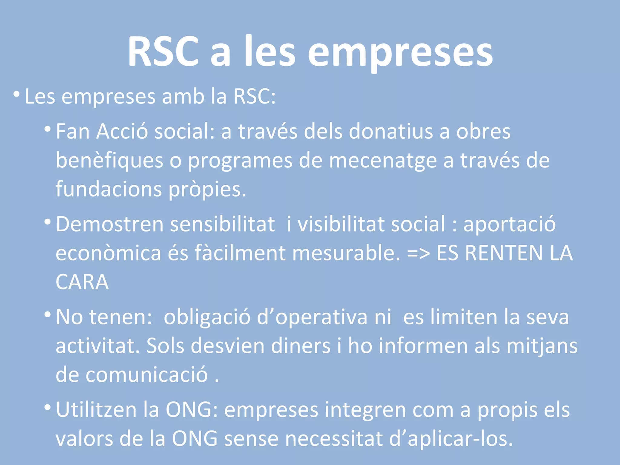 RSC a les empreses Les empreses amb la RSC: Fan Acció social: a través dels donatius a obres benèfiques o programes de mecenatge a través de fundacions pròpies. Demostren sensibilitat  i visibilitat social : aportació econòmica és fàcilment mesurable. => ES RENTEN LA CARA No tenen:  obligació d’operativa ni  es limiten la seva activitat. Sols desvien diners i ho informen als mitjans de comunicació . Utilitzen la ONG: empreses integren com a propis els valors de la ONG sense necessitat d’aplicar-los. 
