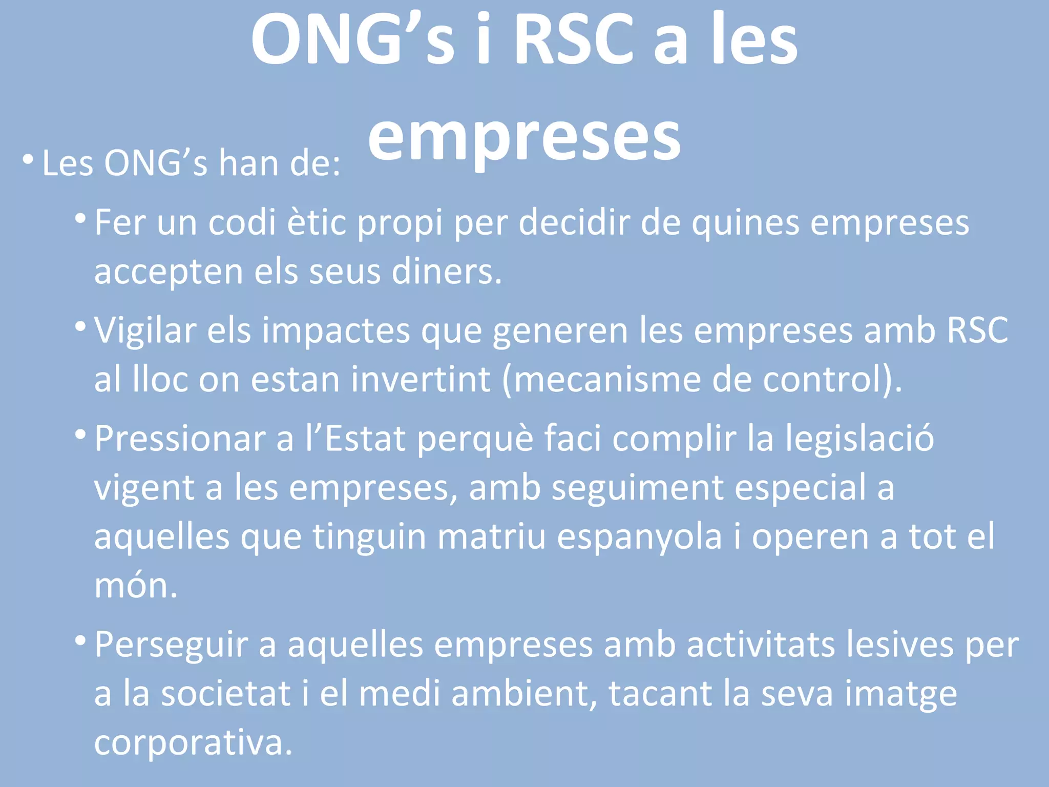 ONG’s i RSC a les empreses Les ONG’s han de: Fer un codi ètic propi per decidir de quines empreses accepten els seus diners. Vigilar els impactes que generen les empreses amb RSC al lloc on estan invertint (mecanisme de control). Pressionar a l’Estat perquè faci complir la legislació vigent a les empreses, amb seguiment especial a aquelles que tinguin matriu espanyola i operen a tot el món. Perseguir a aquelles empreses amb activitats lesives per a la societat i el medi ambient, tacant la seva imatge corporativa. 