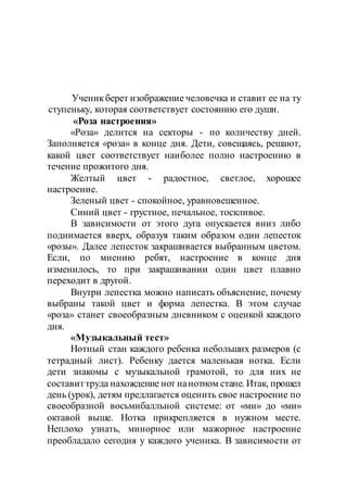 Ученикберет изображение человечка и ставит ее на ту
ступеньку, которая соответствует состоянию его души.
«Роза настроения»
«Роза» делится на секторы - по количеству дней.
Заполняется «роза» в конце дня. Дети, совещаясь, решают,
какой цвет соответствует наиболее полно настроению в
течение прожитого дня.
Желтый цвет - радостное, светлое, хорошее
настроение.
Зеленый цвет - спокойное, уравновешенное.
Синий цвет - грустное, печальное, тоскливое.
В зависимости от этого дуга опускается вниз либо
поднимается вверх, образуя таким образом один лепесток
«розы». Далее лепесток закрашивается выбранным цветом.
Если, по мнению ребят, настроение в конце дня
изменилось, то при закрашивании один цвет плавно
переходит в другой.
Внутри лепестка можно написать объяснение, почему
выбраны такой цвет и форма лепестка. В этом случае
«роза» станет своеобразным дневником с оценкой каждого
дня.
«Музыкальный тест»
Нотный стан каждого ребенка небольших размеров (с
тетрадный лист). Ребенку дается маленькая нотка. Если
дети знакомы с музыкальной грамотой, то для них не
составиттруда нахождение нот нанотном стане. Итак, прошел
день (урок), детям предлагается оценить свое настроение по
своеобразной восьмибалльной системе: от «ми» до «ми»
октавой выше. Нотка прикрепляется в нужном месте.
Неплохо узнать, минорное или мажорное настроение
преобладало сегодня у каждого ученика. В зависимости от
 