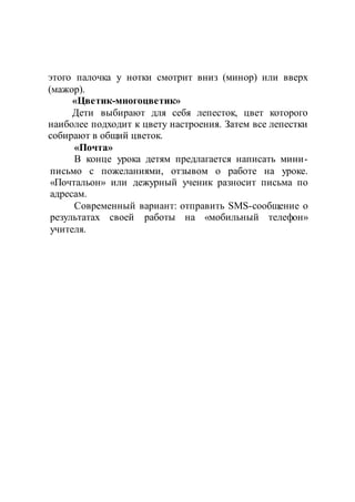этого палочка у нотки смотрит вниз (минор) или вверх
(мажор).
«Цветик-многоцветик»
Дети выбирают для себя лепесток, цвет которого
наиболее подходит к цвету настроения. Затем все лепестки
собирают в общий цветок.
«Почта»
В конце урока детям предлагается написать мини-
письмо с пожеланиями, отзывом о работе на уроке.
«Почтальон» или дежурный ученик разносит письма по
адресам.
Современный вариант: отправить SMS-сообщение о
результатах своей работы на «мобильный телефон»
учителя.
 