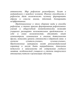 активности. Мир рефлексии разнообразен, богат и
индивидуален у каждого человека. Именно способность к
рефлексии дает возможность человеку формировать
образы и смыслы жизни, действий, блокировать
неэффективные.
Представленные в этом сборнике виды и способы
рефлексии, а также приемы формирования рефлексивных
умений и общеучебной компетентности позволят
учащимся расширить положительное представление о
себе и своих возможностях, обогатить опыт
самоконтроля, самоанализа и анализа деятельности
других, повысить уровень готовности к обратной связи в
системе «учитель-ученик», «ученик-ученик».
Предложенные материалы носят рекомендательный
характер и могут быть переработаны, дополнены
педагогом в зависимости от содержания учебного
занятия, особенностей учащихся и степени творческого
отношения учителя к организации обучения.
 