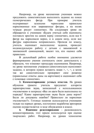Например, на уроке математики ученикам можно
предложить самостоятельно выполнить задание на поиск
геометрических фигур. При проверке учитель
подчеркивает зелеными чернилами правильно
нарисованные или закрашенные фигуры, а на полях
тетради рисует «линеечку». На следующем уроке он
обращается к ученикам: «Будем учиться себя оценивать:
поставьте крестик на самом верху «линеечки», если все 6
фигур вы нарисовали верно, и в самом низу, если все
фигуры нарисованы неправильно». Проходя по классу,
учитель оценивает выполнение задания, проводит
индивидуальную работу с детьми с завышенной и
заниженной самооценкой, хвалит тех, кто оценил себя
правильно.
В дальнейшей работе особое внимание уделяется
формированию умения соотносить свою деятельность с
образцом, что изменяет процедуру оценивания. Например,
на уроке математики учащиеся самостоятельно выполняют
задание, в котором нужно вставить знаки >, <, =, а затем
так же самостоятельно проверяют свое решение
(правильные ответы даны на карточках) и оценивают себя
с помощью «линеечки».
3. Комментирование устных ответов. На уроках
обучения грамоте учитель предлагает алгоритм
характеристики звука, записанный с использованием
«человечков» и вопросы: «Все ли шаги были выполнены по
порядку? Какие характеристики звука были даны верно?
Были ли допущены ошибки? Правильно ли нарисован
«человечек»?». Готовые памятки используются учениками
только на первых уроках, постепенно выработка критериев
оценки осуществляется в ходе обсуждения в классе.
4. Взаимное рецензирование - разновидность
комментирования, этот прием используется при оценке
творческих работ. Например, на уроках технологии
 