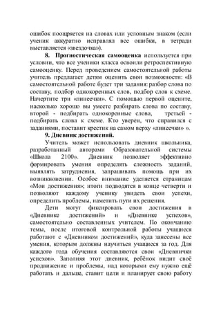 ошибок поощряется на словах или условным знаком (если
ученик аккуратно исправлял все ошибки, в тетради
выставляется «звездочка»).
8. Прогностическая самооценка используется при
условии, что все ученики класса освоили ретроспективную
самооценку. Перед проведением самостоятельной работы
учитель предлагает детям оценить свои возможности: «В
самостоятельной работе будет три задания: разбор слова по
составу, подбор однокоренных слов, подбор слов к схеме.
Начертите три «линеечки». С помощью первой оцените,
насколько хорошо вы умеете разбирать слова по составу,
второй - подбирать однокоренные слова, третьей -
подбирать слова к схеме. Кто уверен, что справился с
заданиями, поставит крестик на самом верху «линеечки» ».
9. Дневник достижений.
Учитель может использовать дневник школьника,
разработанный авторами Образовательной системы
«Школа 2100». Дневник позволяет эффективно
формировать умения определять сложность заданий,
выявлять затруднения, запрашивать помощь при их
возникновении. Особое внимание уделяется страницам
«Мои достижения»; итоги подводятся в конце четверти и
позволяют каждому ученику увидеть свои успехи,
определить проблемы, наметить пути их решения.
Дети могут фиксировать свои достижения в
«Дневнике достижений» и «Дневнике успехов»,
самостоятельно составленных учителем. По окончанию
темы, после итоговой контрольной работы учащиеся
работают с «Дневником достижений», куда занесены все
умения, которым должны научиться учащиеся за год. Для
каждого года обучения составляются свои «Дневнички
успехов». Заполняя этот дневник, ребёнок видит своё
продвижение и проблемы, над которыми ему нужно ещё
работать и дальше, ставит цели и планирует свою работу
 